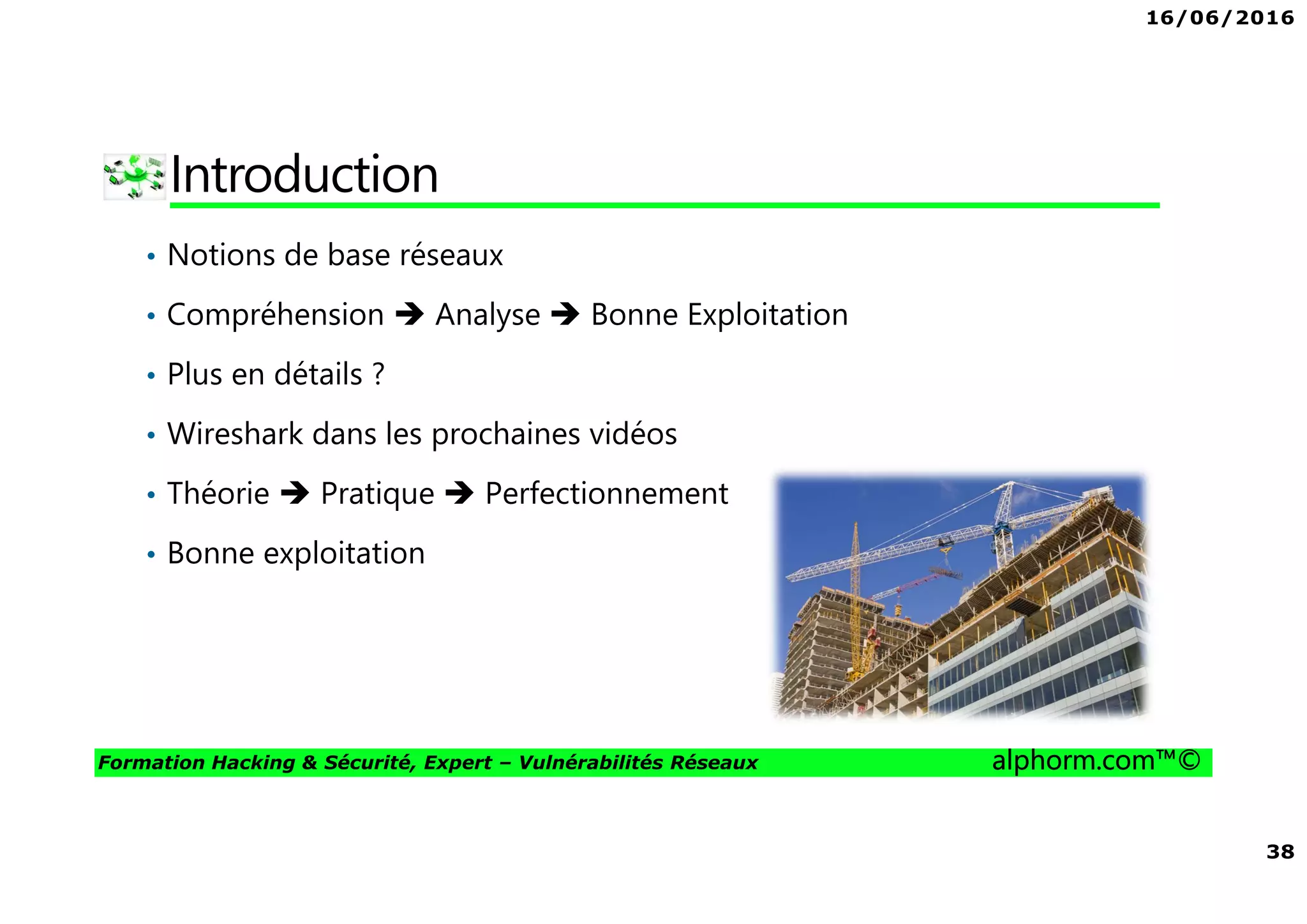 16/06/2016
38
Formation Hacking & Sécurité, Expert – Vulnérabilités Réseaux alphorm.com™©
Introduction
• Notions de base réseaux
• Compréhension Analyse Bonne Exploitation
• Plus en détails ?
• Wireshark dans les prochaines vidéos
• Théorie Pratique Perfectionnement
• Bonne exploitation
 