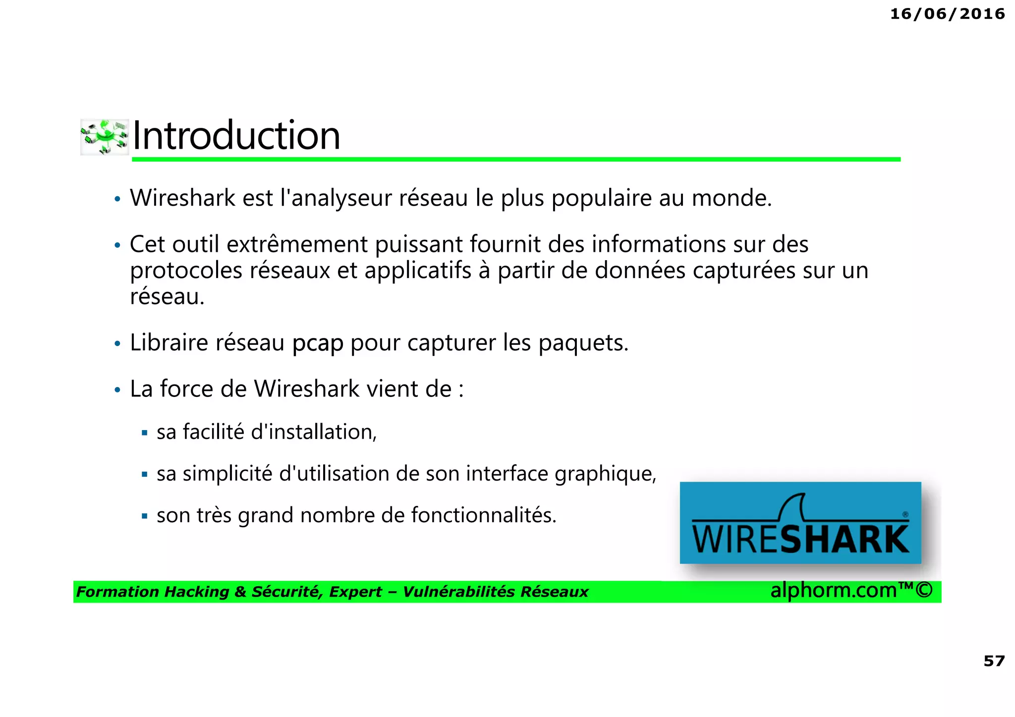 16/06/2016
57
Formation Hacking & Sécurité, Expert – Vulnérabilités Réseaux alphorm.com™©
Introduction
• Wireshark est l'analyseur réseau le plus populaire au monde.
• Cet outil extrêmement puissant fournit des informations sur des
protocoles réseaux et applicatifs à partir de données capturées sur un
réseau.
• Libraire réseau pcap pour capturer les paquets.
• La force de Wireshark vient de :
sa facilité d'installation,
sa simplicité d'utilisation de son interface graphique,
son très grand nombre de fonctionnalités.
 