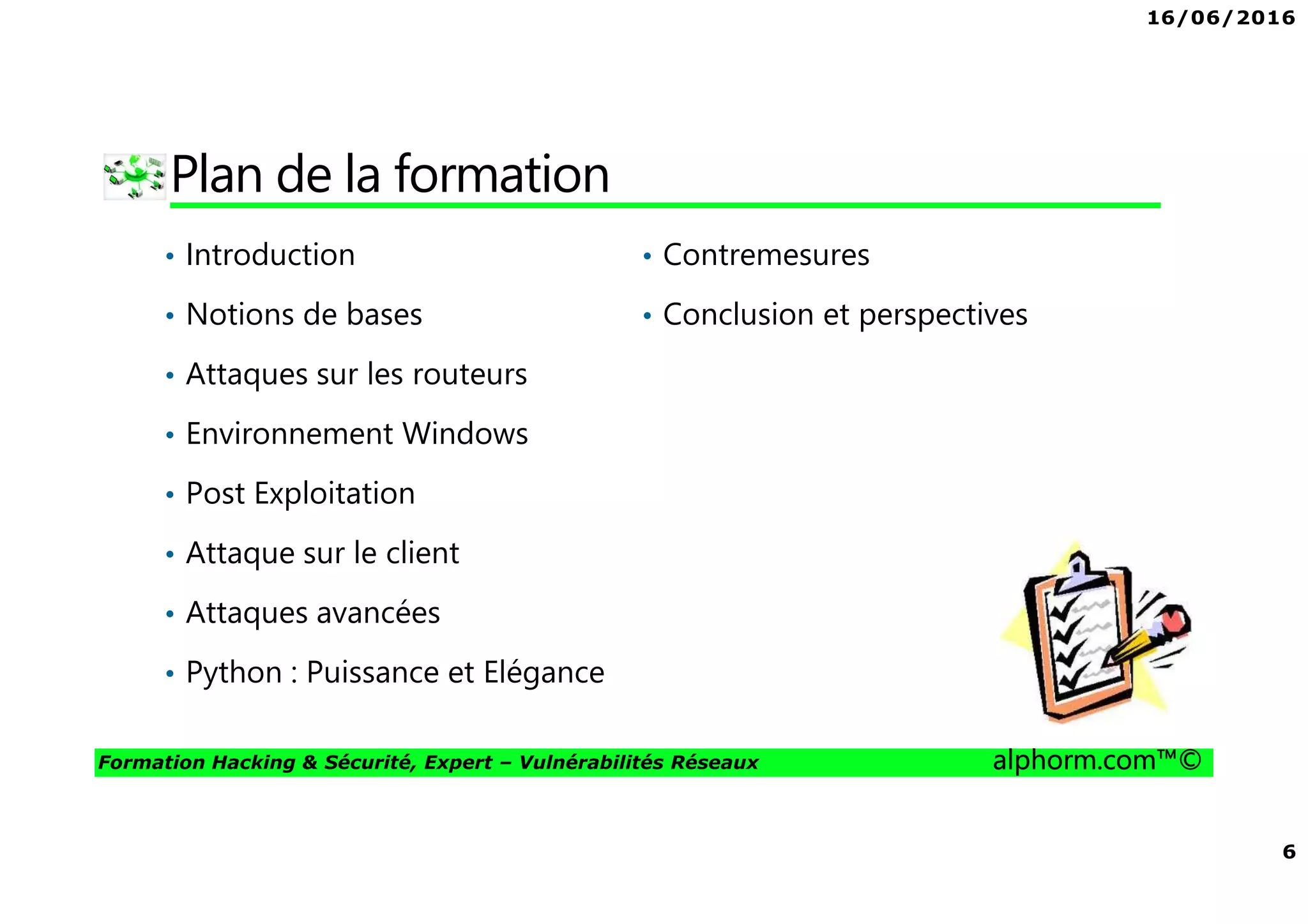 16/06/2016
6
Formation Hacking & Sécurité, Expert – Vulnérabilités Réseaux alphorm.com™©
Plan de la formation
• Introduction
• Notions de bases
• Attaques sur les routeurs
• Environnement Windows
• Post Exploitation
• Attaque sur le client
• Attaques avancées
• Python : Puissance et Elégance
• Contremesures
• Conclusion et perspectives
 