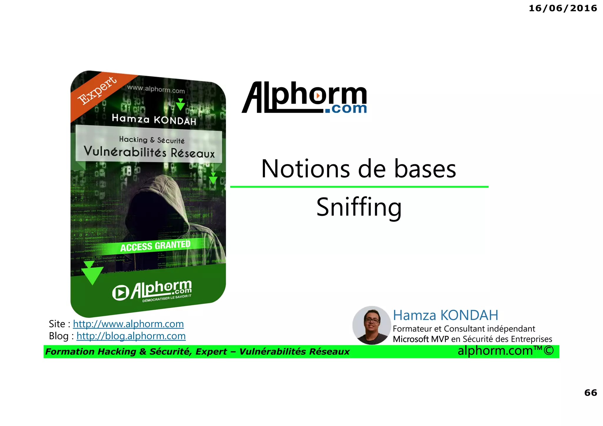 16/06/2016
66
Formation Hacking & Sécurité, Expert – Vulnérabilités Réseaux alphorm.com™©
Sniffing
Notions de bases
Site : http://www.alphorm.com
Blog : http://blog.alphorm.com
Hamza KONDAH
Formateur et Consultant indépendant
Microsoft MVP en Sécurité des Entreprises
 