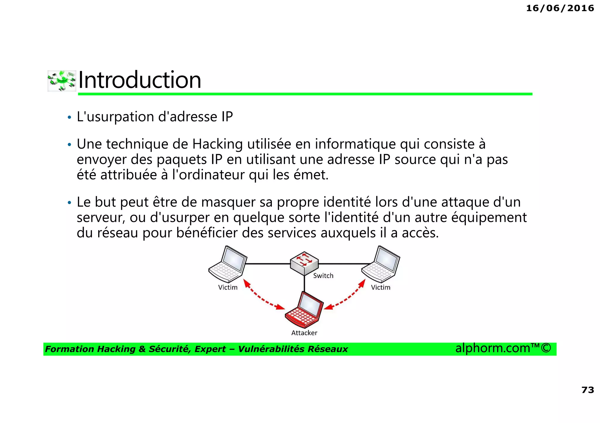 16/06/2016
73
Formation Hacking & Sécurité, Expert – Vulnérabilités Réseaux alphorm.com™©
Introduction
• L'usurpation d'adresse IP
• Une technique de Hacking utilisée en informatique qui consiste à
envoyer des paquets IP en utilisant une adresse IP source qui n'a pas
été attribuée à l'ordinateur qui les émet.
• Le but peut être de masquer sa propre identité lors d'une attaque d'un
serveur, ou d'usurper en quelque sorte l'identité d'un autre équipement
du réseau pour bénéficier des services auxquels il a accès.
 