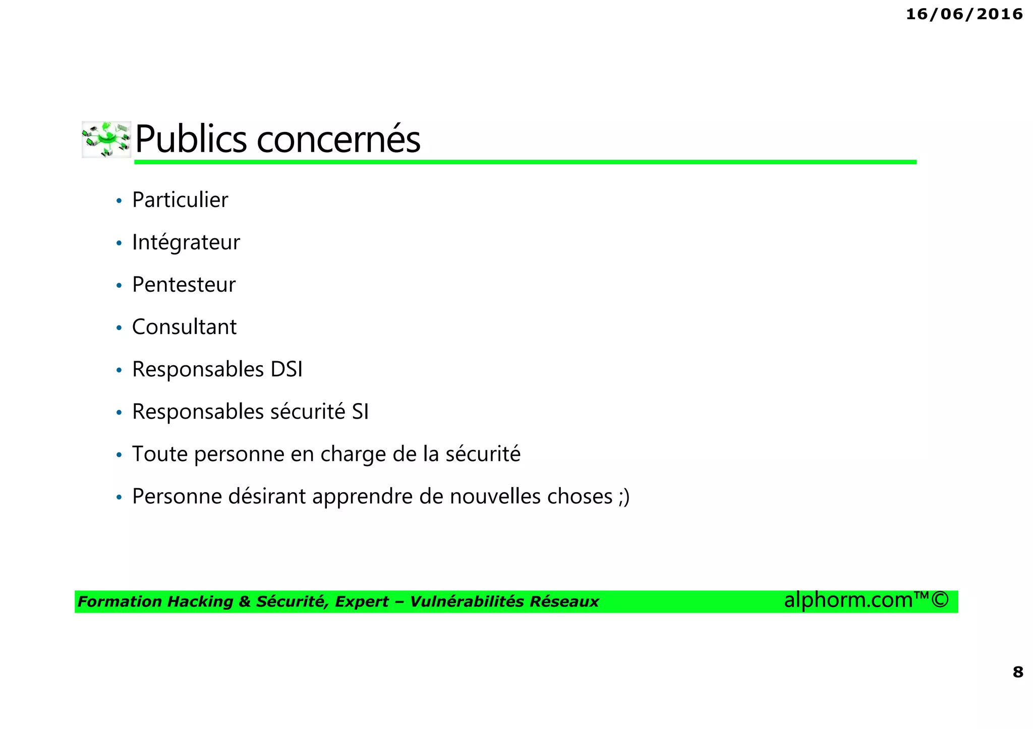 16/06/2016
8
Formation Hacking & Sécurité, Expert – Vulnérabilités Réseaux alphorm.com™©
Publics concernés
• Particulier
• Intégrateur
• Pentesteur
• Consultant
• Responsables DSI
• Responsables sécurité SI
• Toute personne en charge de la sécurité
• Personne désirant apprendre de nouvelles choses ;)
 