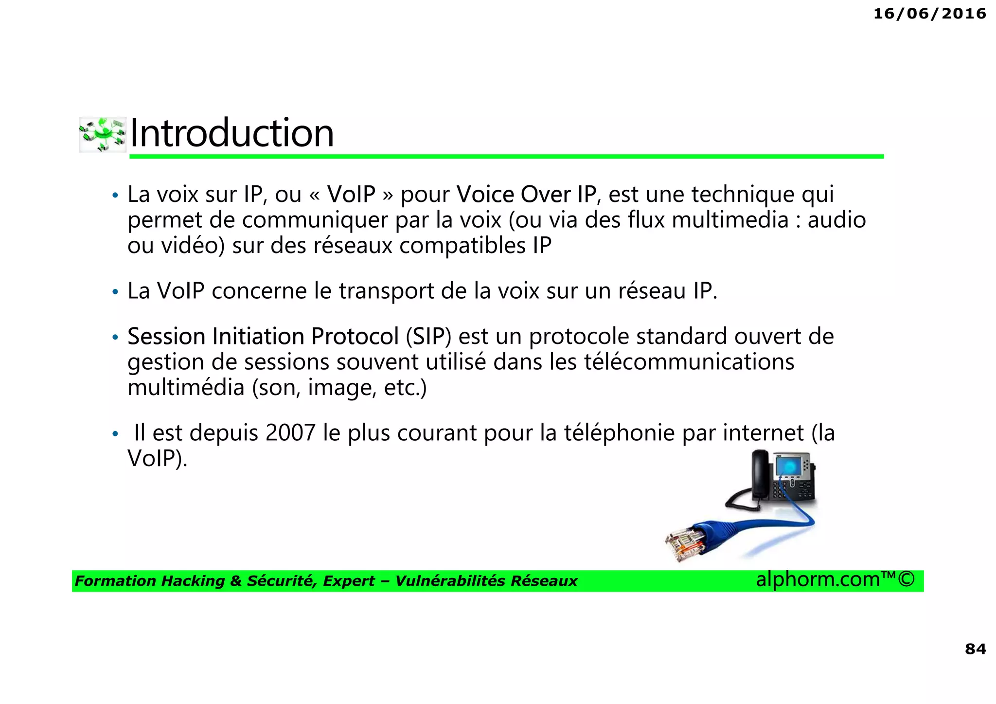 16/06/2016
84
Formation Hacking & Sécurité, Expert – Vulnérabilités Réseaux alphorm.com™©
Introduction
• La voix sur IP, ou « VoIP » pour Voice Over IP, est une technique qui
permet de communiquer par la voix (ou via des flux multimedia : audio
ou vidéo) sur des réseaux compatibles IP
• La VoIP concerne le transport de la voix sur un réseau IP.
• Session Initiation Protocol (SIP) est un protocole standard ouvert de
gestion de sessions souvent utilisé dans les télécommunications
multimédia (son, image, etc.)
• Il est depuis 2007 le plus courant pour la téléphonie par internet (la
VoIP).
 