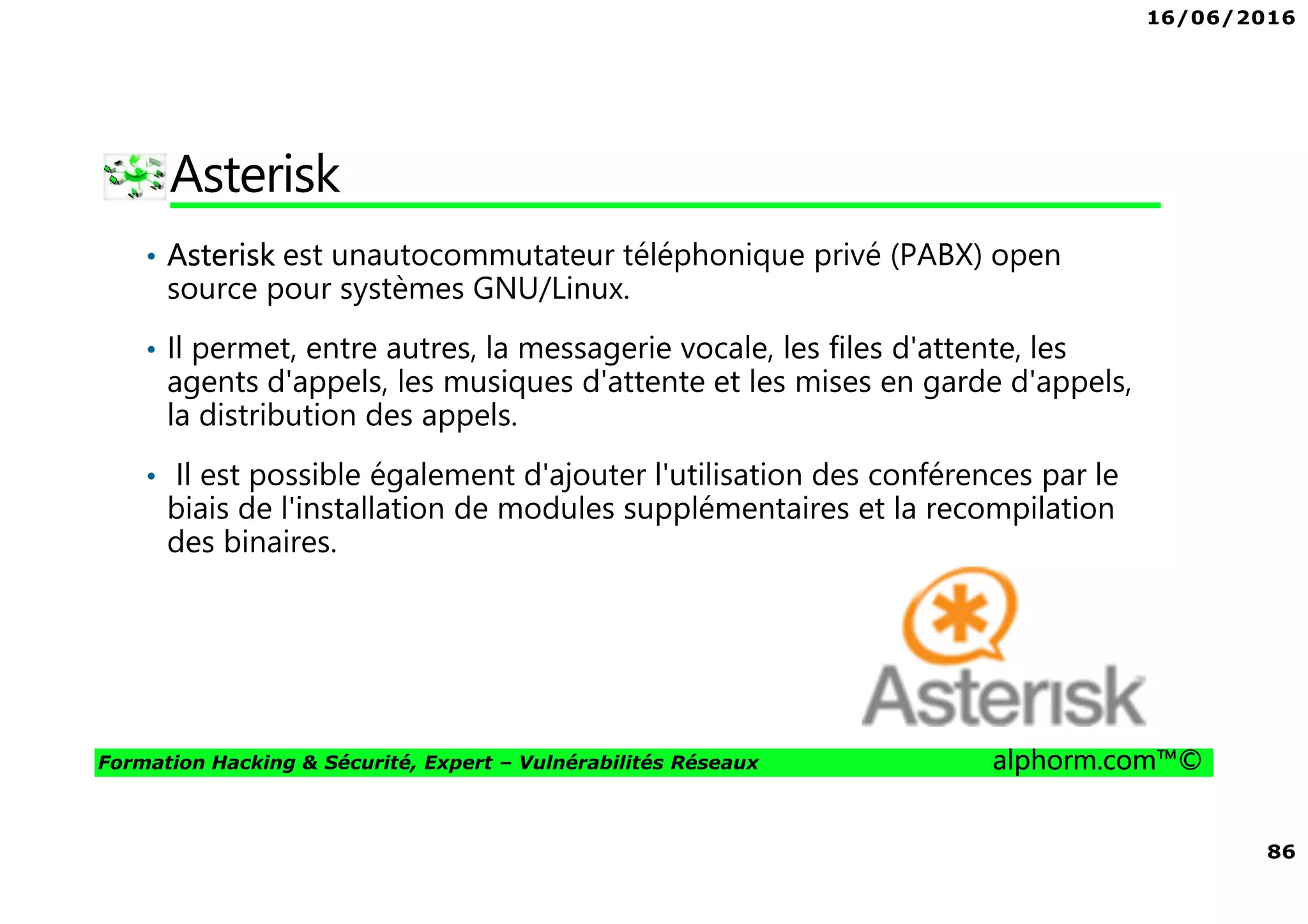 16/06/2016
86
Formation Hacking & Sécurité, Expert – Vulnérabilités Réseaux alphorm.com™©
Asterisk
• Asterisk est unautocommutateur téléphonique privé (PABX) open
source pour systèmes GNU/Linux.
• Il permet, entre autres, la messagerie vocale, les files d'attente, les
agents d'appels, les musiques d'attente et les mises en garde d'appels,
la distribution des appels.
• Il est possible également d'ajouter l'utilisation des conférences par le
biais de l'installation de modules supplémentaires et la recompilation
des binaires.
 