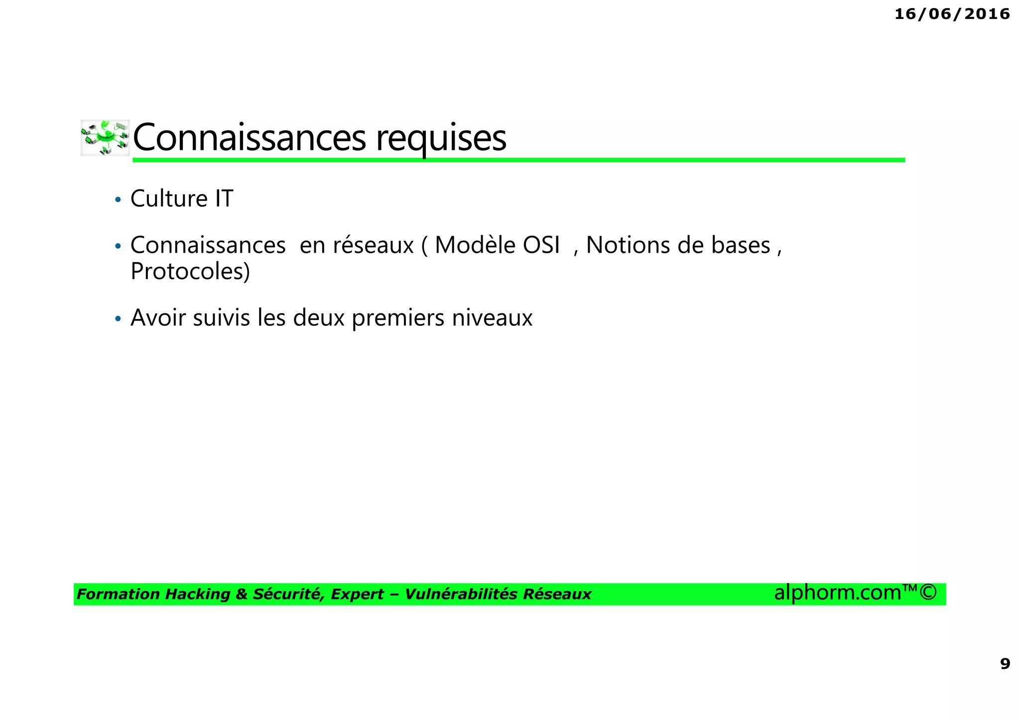 16/06/2016
9
Formation Hacking & Sécurité, Expert – Vulnérabilités Réseaux alphorm.com™©
Connaissances requises
• Culture IT
• Connaissances en réseaux ( Modèle OSI , Notions de bases ,
Protocoles)
• Avoir suivis les deux premiers niveaux
 