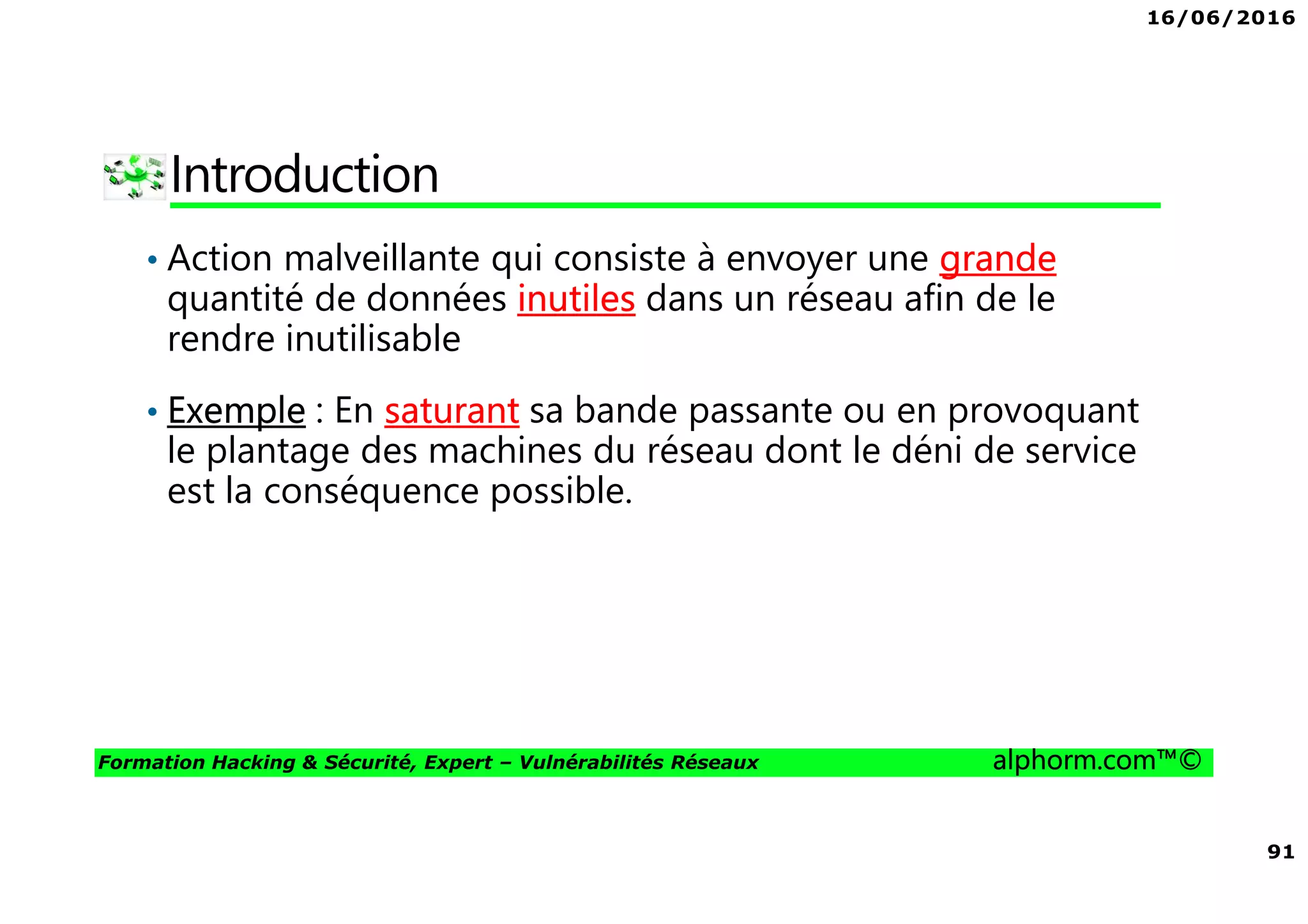 16/06/2016
91
Formation Hacking & Sécurité, Expert – Vulnérabilités Réseaux alphorm.com™©
Introduction
• Action malveillante qui consiste à envoyer une grande
quantité de données inutiles dans un réseau afin de le
rendre inutilisable
• Exemple : En saturant sa bande passante ou en provoquant
le plantage des machines du réseau dont le déni de service
est la conséquence possible.
 