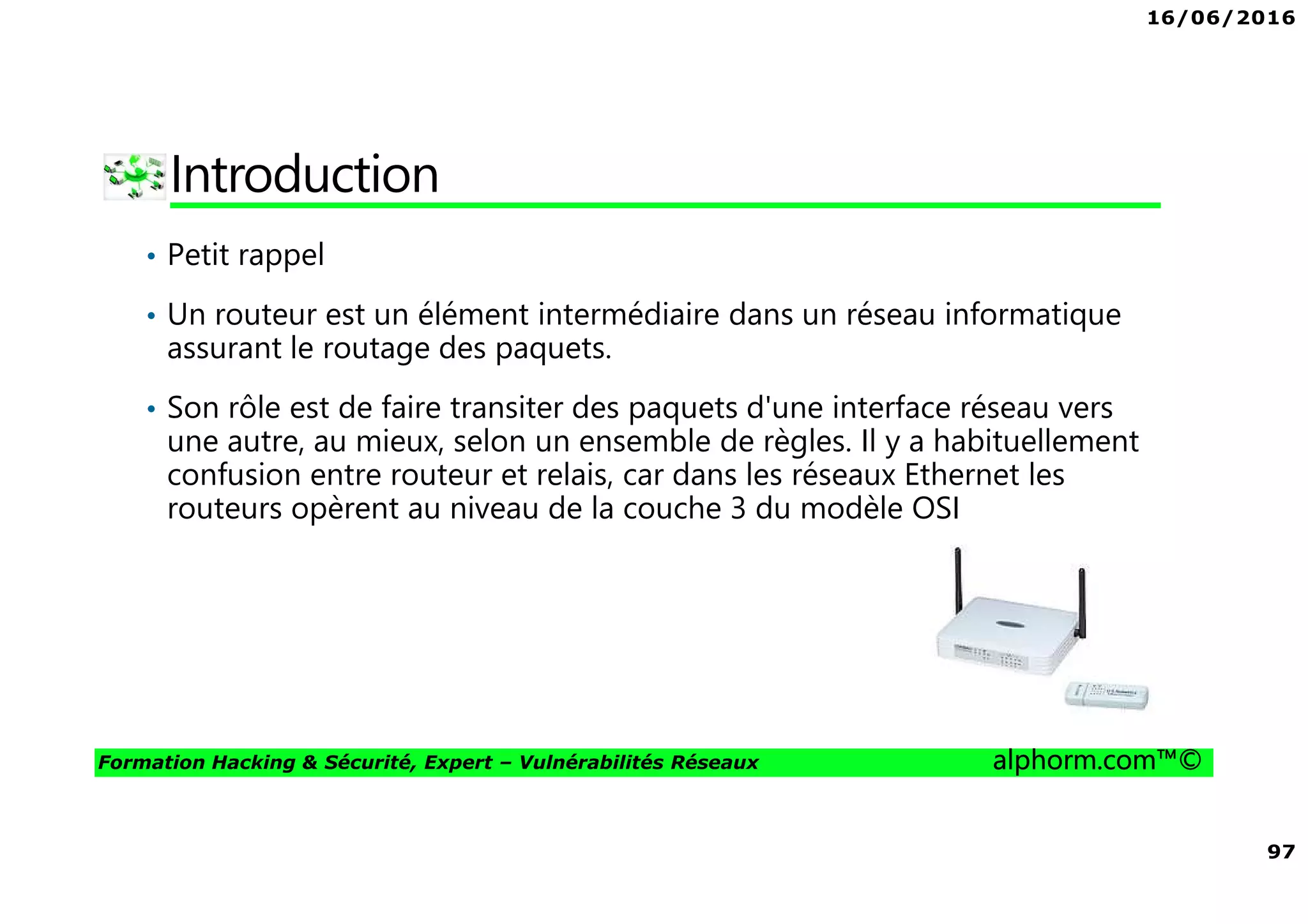 16/06/2016
97
Formation Hacking & Sécurité, Expert – Vulnérabilités Réseaux alphorm.com™©
Introduction
• Petit rappel
• Un routeur est un élément intermédiaire dans un réseau informatique
assurant le routage des paquets.
• Son rôle est de faire transiter des paquets d'une interface réseau vers
une autre, au mieux, selon un ensemble de règles. Il y a habituellement
confusion entre routeur et relais, car dans les réseaux Ethernet les
routeurs opèrent au niveau de la couche 3 du modèle OSI
 