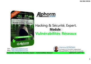 16/06/2016
1
Formation Hacking & Sécurité, Expert – Vulnérabilités Réseaux alphorm.com™©
Hacking & Sécurité, Expert.
Module :
Vulnérabilités Réseaux
Site : http://www.alphorm.com
Blog : http://blog.alphorm.com
Hamza KONDAH
Formateur et Consultant indépendant
Microsoft MVP en Sécurité des Entreprises
 