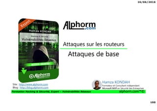 16/06/2016
100
Formation Hacking & Sécurité, Expert – Vulnérabilités Réseaux alphorm.com™©
Attaques de base
Site : http://www.alphorm.com
Blog : http://blog.alphorm.com
Hamza KONDAH
Formateur et Consultant indépendant
Microsoft MVP en Sécurité des Entreprises
Attaques sur les routeurs
 