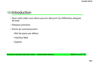 16/06/2016
102
Formation Hacking & Sécurité, Expert – Vulnérabilités Réseaux alphorm.com™©
Introduction
• Dans cette vidéo nous allons pouvoir découvrir les différentes attaques
de base
• Attaques primaires
• Points de commencement
• Mot de passe par défaut
• Interface Web
• Exploits
 