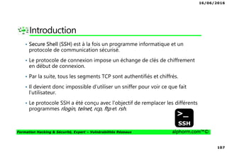 16/06/2016
107
Formation Hacking & Sécurité, Expert – Vulnérabilités Réseaux alphorm.com™©
Introduction
• Secure Shell (SSH) est à la fois un programme informatique et un
protocole de communication sécurisé.
• Le protocole de connexion impose un échange de clés de chiffrement
en début de connexion.
• Par la suite, tous les segments TCP sont authentifiés et chiffrés.
• Il devient donc impossible d'utiliser un sniffer pour voir ce que fait
l'utilisateur.
• Le protocole SSH a été conçu avec l'objectif de remplacer les différents
programmes rlogin, telnet, rcp, ftp et rsh.
 