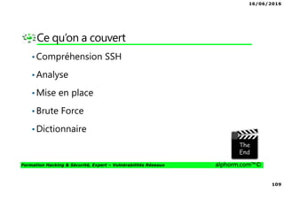 16/06/2016
109
Formation Hacking & Sécurité, Expert – Vulnérabilités Réseaux alphorm.com™©
Ce qu’on a couvert
•Compréhension SSH
•Analyse
•Mise en place
•Brute Force
•Dictionnaire
 
