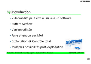 16/06/2016
129
Formation Hacking & Sécurité, Expert – Vulnérabilités Réseaux alphorm.com™©
Introduction
•Vulnérabilité peut être aussi lié à un software
•Buffer Overflow
•Version utilisée
•Faire attention aux MAJ
•Exploitation Contrôle total
•Multiples possibilités post-exploitation
 