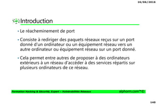 16/06/2016
140
Formation Hacking & Sécurité, Expert – Vulnérabilités Réseaux alphorm.com™©
Introduction
• Le réacheminement de port
• Consiste à rediriger des paquets réseaux reçus sur un port
donné d'un ordinateur ou un équipement réseau vers un
autre ordinateur ou équipement réseau sur un port donné.
• Cela permet entre autres de proposer à des ordinateurs
extérieurs à un réseau d'accéder à des services répartis sur
plusieurs ordinateurs de ce réseau.
 