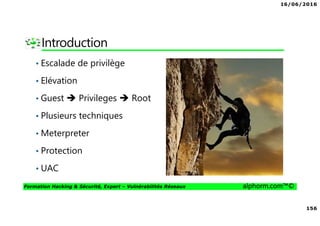 16/06/2016
156
Formation Hacking & Sécurité, Expert – Vulnérabilités Réseaux alphorm.com™©
Introduction
• Escalade de privilège
• Elévation
• Guest Privileges Root
• Plusieurs techniques
• Meterpreter
• Protection
• UAC
 