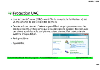 16/06/2016
157
Formation Hacking & Sécurité, Expert – Vulnérabilités Réseaux alphorm.com™©
Protection UAC
• User Account Control (UAC, « contrôle du compte de l'utilisateur ») est
un mécanisme de protection des données.
• Ce mécanisme permet d'exécuter par défaut les programmes avec des
droits restreints, évitant ainsi que des applications puissent tourner avec
des droits administratifs, qui permettraient de modifier la sécurité du
système d'exploitation.
• Petit problème
• Bypassable
 