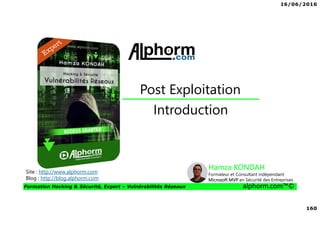 16/06/2016
160
Formation Hacking & Sécurité, Expert – Vulnérabilités Réseaux alphorm.com™©
Introduction
Post Exploitation
Site : http://www.alphorm.com
Blog : http://blog.alphorm.com
Hamza KONDAH
Formateur et Consultant indépendant
Microsoft MVP en Sécurité des Entreprises
 