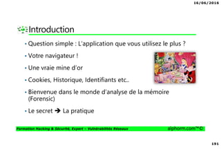 16/06/2016
191
Formation Hacking & Sécurité, Expert – Vulnérabilités Réseaux alphorm.com™©
Introduction
• Question simple : L’application que vous utilisez le plus ?
• Votre navigateur !
• Une vraie mine d’or
• Cookies, Historique, Identifiants etc..
• Bienvenue dans le monde d’analyse de la mémoire
(Forensic)
• Le secret La pratique
 