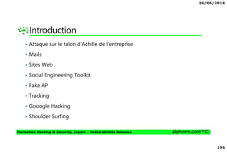 16/06/2016
196
Formation Hacking & Sécurité, Expert – Vulnérabilités Réseaux alphorm.com™©
Introduction
• Attaque sur le talon d'Achille de l’entreprise
• Mails
• Sites Web
• Social Engineering Toolkit
• Fake AP
• Tracking
• Gooogle Hacking
• Shoulder Surfing
 