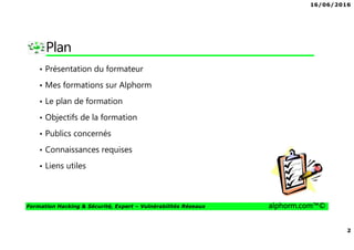 16/06/2016
2
Formation Hacking & Sécurité, Expert – Vulnérabilités Réseaux alphorm.com™©
Plan
• Présentation du formateur
• Mes formations sur Alphorm
• Le plan de formation
• Objectifs de la formation
• Publics concernés
• Connaissances requises
• Liens utiles
 