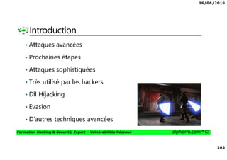 16/06/2016
203
Formation Hacking & Sécurité, Expert – Vulnérabilités Réseaux alphorm.com™©
Introduction
• Attaques avancées
• Prochaines étapes
• Attaques sophistiquées
• Très utilisé par les hackers
• Dll Hijacking
• Evasion
• D’autres techniques avancées
 