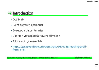 16/06/2016
219
Formation Hacking & Sécurité, Expert – Vulnérabilités Réseaux alphorm.com™©
Introduction
• DLL Main
• Point d’entrée optionnel
• Beaucoup de contraintes
• Charger Metasploit à travers dllmain ?
• Allons voir ça ensemble
• http://stackoverflow.com/questions/2674736/loading-a-dll-
from-a-dll
 