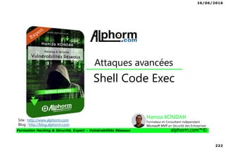 16/06/2016
222
Formation Hacking & Sécurité, Expert – Vulnérabilités Réseaux alphorm.com™©
Shell Code Exec
Attaques avancées
Site : http://www.alphorm.com
Blog : http://blog.alphorm.com
Hamza KONDAH
Formateur et Consultant indépendant
Microsoft MVP en Sécurité des Entreprises
 