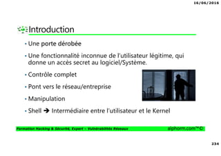 16/06/2016
234
Formation Hacking & Sécurité, Expert – Vulnérabilités Réseaux alphorm.com™©
Introduction
• Une porte dérobée
• Une fonctionnalité inconnue de l'utilisateur légitime, qui
donne un accès secret au logiciel/Système.
• Contrôle complet
• Pont vers le réseau/entreprise
• Manipulation
• Shell Intermédiaire entre l’utilisateur et le Kernel
 