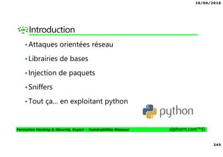 16/06/2016
245
Formation Hacking & Sécurité, Expert – Vulnérabilités Réseaux alphorm.com™©
Introduction
•Attaques orientées réseau
•Librairies de bases
•Injection de paquets
•Sniffers
•Tout ça… en exploitant python
 
