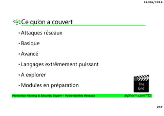 16/06/2016
247
Formation Hacking & Sécurité, Expert – Vulnérabilités Réseaux alphorm.com™©
Ce qu’on a couvert
•Attaques réseaux
•Basique
•Avancé
•Langages extrêmement puissant
•A explorer
•Modules en préparation
 