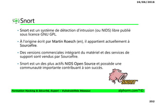 16/06/2016
252
Formation Hacking & Sécurité, Expert – Vulnérabilités Réseaux alphorm.com™©
Snort
• Snort est un système de détection d'intrusion (ou NIDS) libre publié
sous licence GNU GPL.
• À l'origine écrit par Martin Roesch (en), il appartient actuellement à
Sourcefire.
• Des versions commerciales intégrant du matériel et des services de
support sont vendus par Sourcefire.
• Snort est un des plus actifs NIDS Open Source et possède une
communauté importante contribuant à son succès.
 