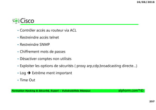 16/06/2016
257
Formation Hacking & Sécurité, Expert – Vulnérabilités Réseaux alphorm.com™©
Cisco
• Contrôler accès au routeur via ACL
• Restreindre accès telnet
• Restreindre SNMP
• Chiffrement mots de passes
• Désactiver comptes non utilisés
• Exploiter les options de sécurités ( proxy arp,cdp,broadcasting directe…)
• Log Extrême ment important
• Time Out
 