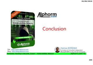 16/06/2016
260
Formation Hacking & Sécurité, Expert – Vulnérabilités Réseaux alphorm.com™©
Conclusion
Site : http://www.alphorm.com
Blog : http://blog.alphorm.com
Hamza KONDAH
Formateur et Consultant indépendant
Microsoft MVP en Sécurité des Entreprises
 