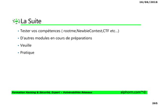 16/06/2016
265
Formation Hacking & Sécurité, Expert – Vulnérabilités Réseaux alphorm.com™©
La Suite
• Tester vos compétences ( rootme,NewbieContest,CTF etc…)
• D’autres modules en cours de préparations
• Veuille
• Pratique
 
