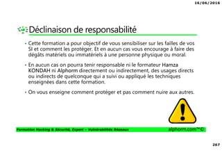 16/06/2016
267
Formation Hacking & Sécurité, Expert – Vulnérabilités Réseaux alphorm.com™©
Déclinaison de responsabilité
• Cette formation a pour objectif de vous sensibiliser sur les failles de vos
SI et comment les protéger. Et en aucun cas vous encourage à faire des
dégâts matériels ou immatériels à une personne physique ou moral.
• En aucun cas on pourra tenir responsable ni le formateur Hamza
KONDAH ni Alphorm directement ou indirectement, des usages directs
ou indirects de quelconque qui a suivi ou appliqué les techniques
enseignées dans cette formation.
• On vous enseigne comment protéger et pas comment nuire aux autres.
 
