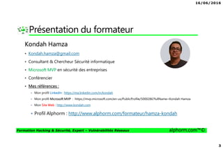 16/06/2016
2
Formation Hacking & Sécurité, Expert – Vulnérabilités Réseaux alphorm.com™©
Plan
• Présentation du formateur
• Mes formations sur Alphorm
• Le plan de formation
• Objectifs de la formation
• Publics concernés
• Connaissances requises
• Liens utiles
 