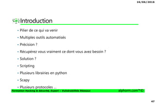 16/06/2016
47
Formation Hacking & Sécurité, Expert – Vulnérabilités Réseaux alphorm.com™©
Introduction
• Pilier de ce qui va venir
• Multiples outils automatisés
• Précision ?
• Récupérez vous vraiment ce dont vous avez besoin ?
• Solution ?
• Scripting
• Plusieurs librairies en python
• Scapy
• Plusieurs protocoles …
 