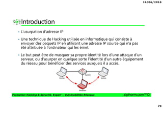 16/06/2016
73
Formation Hacking & Sécurité, Expert – Vulnérabilités Réseaux alphorm.com™©
Introduction
• L'usurpation d'adresse IP
• Une technique de Hacking utilisée en informatique qui consiste à
envoyer des paquets IP en utilisant une adresse IP source qui n'a pas
été attribuée à l'ordinateur qui les émet.
• Le but peut être de masquer sa propre identité lors d'une attaque d'un
serveur, ou d'usurper en quelque sorte l'identité d'un autre équipement
du réseau pour bénéficier des services auxquels il a accès.
 