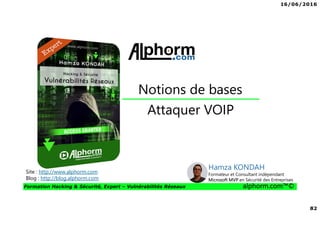 16/06/2016
82
Formation Hacking & Sécurité, Expert – Vulnérabilités Réseaux alphorm.com™©
Attaquer VOIP
Notions de bases
Site : http://www.alphorm.com
Blog : http://blog.alphorm.com
Hamza KONDAH
Formateur et Consultant indépendant
Microsoft MVP en Sécurité des Entreprises
 
