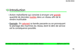 16/06/2016
91
Formation Hacking & Sécurité, Expert – Vulnérabilités Réseaux alphorm.com™©
Introduction
• Action malveillante qui consiste à envoyer une grande
quantité de données inutiles dans un réseau afin de le
rendre inutilisable
• Exemple : En saturant sa bande passante ou en provoquant
le plantage des machines du réseau dont le déni de service
est la conséquence possible.
 