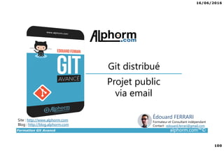 16/06/2016
100
Formation Git Avancé alphorm.com™©
Site : http://www.alphorm.com
Blog : http://blog.alphorm.com
Édouard FERRARI
Formateur et Consultant indépendant
Contact : edouard.ferrari@gmail.com
Projet public
via email
Git distribué
 