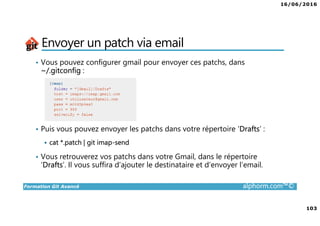 16/06/2016
103
Formation Git Avancé alphorm.com™©
Envoyer un patch via email
• Vous pouvez configurer gmail pour envoyer ces patchs, dans
~/.gitconfig :
• Puis vous pouvez envoyer les patchs dans votre répertoire ‘Drafts’ :
cat *.patch | git imap-send
• Vous retrouverez vos patchs dans votre Gmail, dans le répertoire
‘Drafts’. Il vous suffira d’ajouter le destinataire et d’envoyer l’email.
 