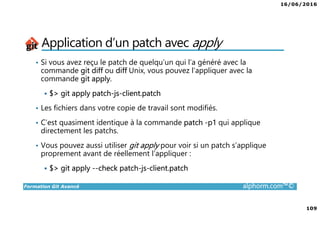 16/06/2016
109
Formation Git Avancé alphorm.com™©
Application d’un patch avec apply
• Si vous avez reçu le patch de quelqu’un qui l’a généré avec la
commande git diff ou diff Unix, vous pouvez l’appliquer avec la
commande git apply.
$> git apply patch-js-client.patch
• Les fichiers dans votre copie de travail sont modifiés.
• C’est quasiment identique à la commande patch -p1 qui applique
directement les patchs.
• Vous pouvez aussi utiliser git apply pour voir si un patch s’applique
proprement avant de réellement l’appliquer :
$> git apply --check patch-js-client.patch
 