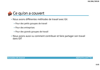 16/06/2016
115
Formation Git Avancé alphorm.com™©
Ce qu’on a couvert
• Nous avons différentes méthodes de travail avec Git
Pour des petits groupes de travail
Pour des entreprises
Pour des grands groupes de travail
• Nous avons aussi vu comment contribuer et faire partager son travail
dans GIT
 