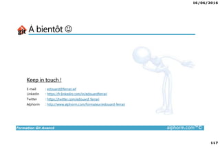 16/06/2016
117
Formation Git Avancé alphorm.com™©
À bientôt ☺
Keep in touch !
E-mail : edouard@ferrari.wf
Linkedin : https://fr.linkedin.com/in/edouardferrari
Twitter : https://twitter.com/edouard_ferrari
Alphorm : http://www.alphorm.com/formateur/edouard-ferrari
 