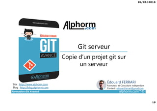 16/06/2016
19
Formation Git Avancé alphorm.com™©
Copie d’un projet git sur
un serveur
Git serveur
Site : http://www.alphorm.com
Blog : http://blog.alphorm.com
Édouard FERRARI
Formateur et Consultant indépendant
Contact : edouard.ferrari@gmail.com
 