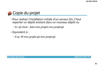 16/06/2016
21
Formation Git Avancé alphorm.com™©
Copie du projet
• Pour réaliser l’installation initiale d’un serveur Git, il faut
exporter un dépôt existant dans un nouveau dépôt nu
$> git clone --bare mon_project mon_projet.git
• Equivalent à :
$ cp -Rf mon_projet/.git mon_projet.git
 