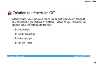 16/06/2016
29
Formation Git Avancé alphorm.com™©
Création du répertoire GIT
• Maintenant, vous pouvez créer un dépôt vide nu en lançant
la commande git init avec l’option --bare, ce qui initialise un
dépôt sans répertoire de travail :
$> cd /opt/git
$> mkdir project.git
$> cd project.git
$> git init --bare
 