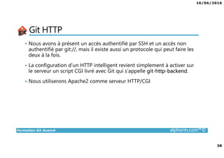 16/06/2016
38
Formation Git Avancé alphorm.com™©
Git HTTP
• Nous avons à présent un accès authentifié par SSH et un accès non
authentifié par git://, mais il existe aussi un protocole qui peut faire les
deux à la fois.
• La configuration d’un HTTP intelligent revient simplement à activer sur
le serveur un script CGI livré avec Git qui s’appelle git-http-backend.
• Nous utiliserons Apache2 comme serveur HTTP/CGI
 