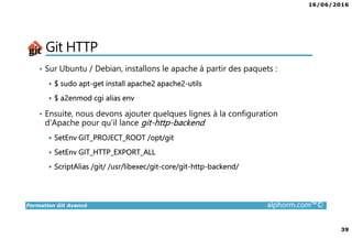16/06/2016
39
Formation Git Avancé alphorm.com™©
Git HTTP
• Sur Ubuntu / Debian, installons le apache à partir des paquets :
$ sudo apt-get install apache2 apache2-utils
$ a2enmod cgi alias env
• Ensuite, nous devons ajouter quelques lignes à la configuration
d’Apache pour qu’il lance git-http-backend
SetEnv GIT_PROJECT_ROOT /opt/git
SetEnv GIT_HTTP_EXPORT_ALL
ScriptAlias /git/ /usr/libexec/git-core/git-http-backend/
 